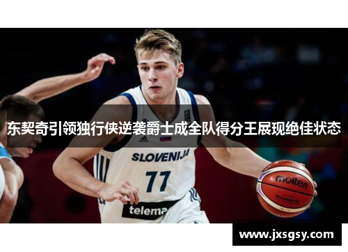 东契奇引领独行侠逆袭爵士成全队得分王展现绝佳状态